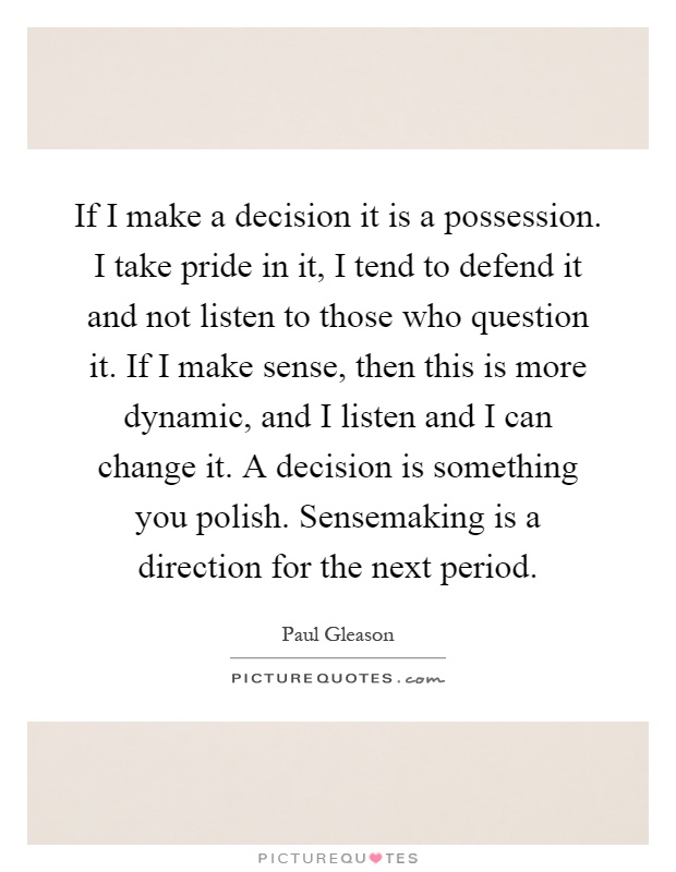 If I make a decision it is a possession. I take pride in it, I tend to defend it and not listen to those who question it. If I make sense, then this is more dynamic, and I listen and I can change it. A decision is something you polish. Sensemaking is a direction for the next period Picture Quote #1
