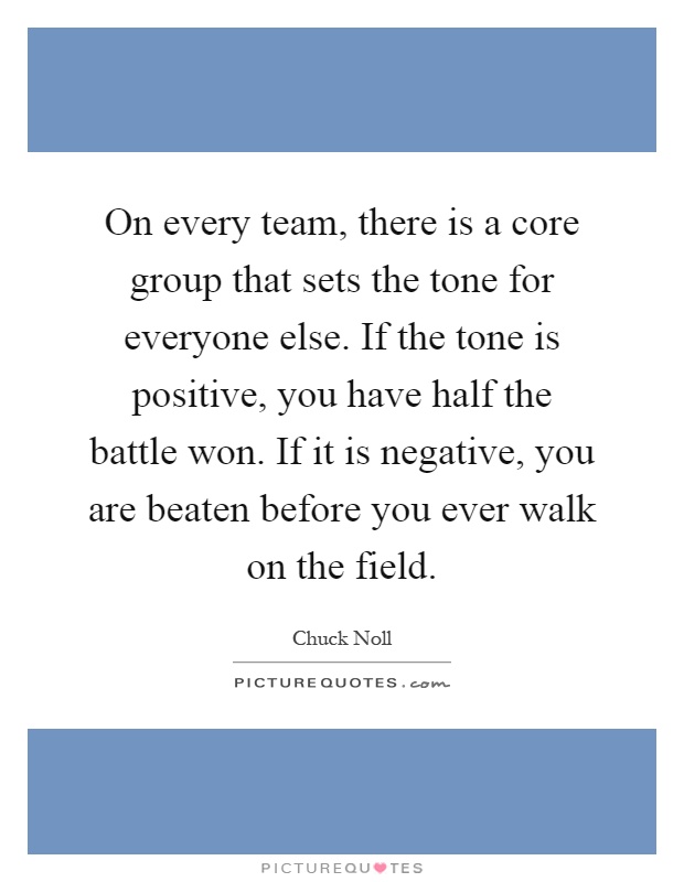 On every team, there is a core group that sets the tone for everyone else. If the tone is positive, you have half the battle won. If it is negative, you are beaten before you ever walk on the field Picture Quote #1