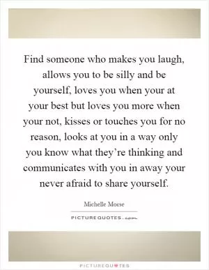 Find someone who makes you laugh, allows you to be silly and be yourself, loves you when your at your best but loves you more when your not, kisses or touches you for no reason, looks at you in a way only you know what they’re thinking and communicates with you in away your never afraid to share yourself Picture Quote #1