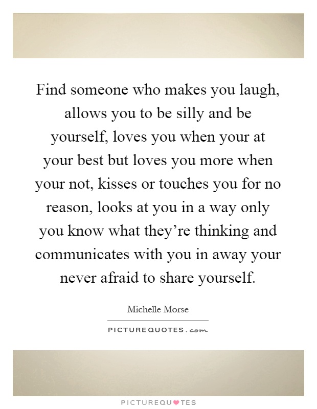 Find someone who makes you laugh, allows you to be silly and be yourself, loves you when your at your best but loves you more when your not, kisses or touches you for no reason, looks at you in a way only you know what they're thinking and communicates with you in away your never afraid to share yourself Picture Quote #1