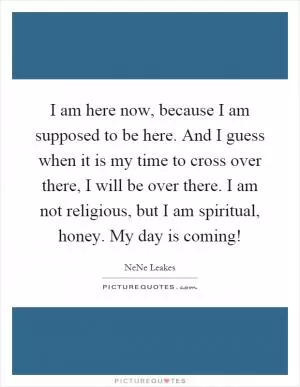 I am here now, because I am supposed to be here. And I guess when it is my time to cross over there, I will be over there. I am not religious, but I am spiritual, honey. My day is coming! Picture Quote #1