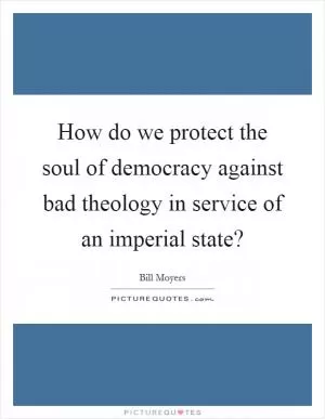 How do we protect the soul of democracy against bad theology in service of an imperial state? Picture Quote #1