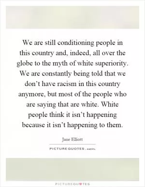 We are still conditioning people in this country and, indeed, all over the globe to the myth of white superiority. We are constantly being told that we don’t have racism in this country anymore, but most of the people who are saying that are white. White people think it isn’t happening because it isn’t happening to them Picture Quote #1