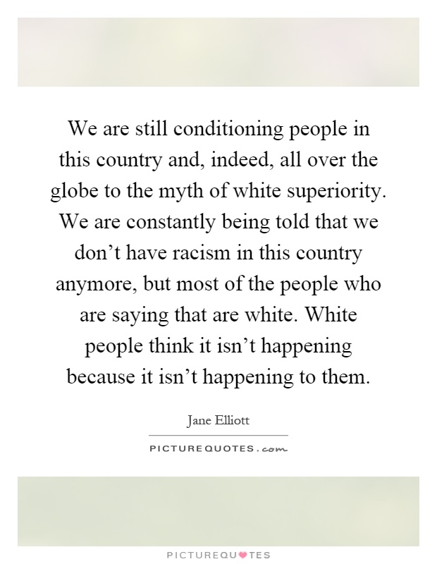 We are still conditioning people in this country and, indeed, all over the globe to the myth of white superiority. We are constantly being told that we don't have racism in this country anymore, but most of the people who are saying that are white. White people think it isn't happening because it isn't happening to them Picture Quote #1