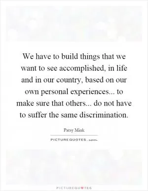 We have to build things that we want to see accomplished, in life and in our country, based on our own personal experiences... to make sure that others... do not have to suffer the same discrimination Picture Quote #1