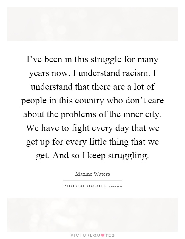 I've been in this struggle for many years now. I understand racism. I understand that there are a lot of people in this country who don't care about the problems of the inner city. We have to fight every day that we get up for every little thing that we get. And so I keep struggling Picture Quote #1