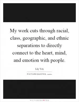My work cuts through racial, class, geographic, and ethnic separations to directly connect to the heart, mind, and emotion with people Picture Quote #1