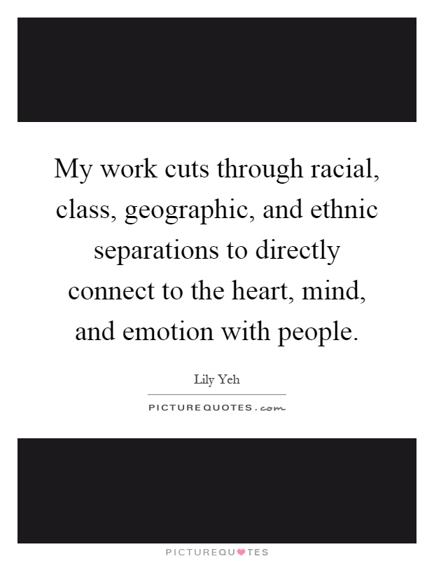 My work cuts through racial, class, geographic, and ethnic separations to directly connect to the heart, mind, and emotion with people Picture Quote #1