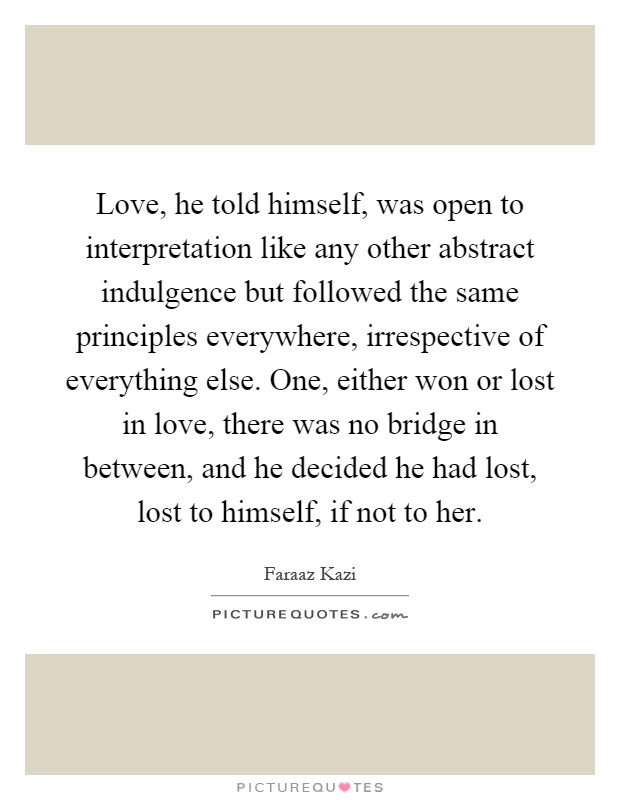 Love, he told himself, was open to interpretation like any other abstract indulgence but followed the same principles everywhere, irrespective of everything else. One, either won or lost in love, there was no bridge in between, and he decided he had lost, lost to himself, if not to her Picture Quote #1