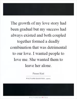 The growth of my love story had been gradual but my success had always existed and both coupled together formed a deadly combination that was detrimental to our love. I wanted people to love me. She wanted them to leave her alone Picture Quote #1