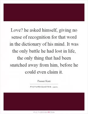 Love? he asked himself, giving no sense of recognition for that word in the dictionary of his mind. It was the only battle he had lost in life, the only thing that had been snatched away from him, before he could even claim it Picture Quote #1
