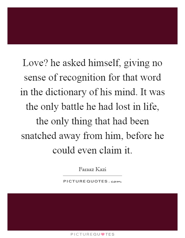 Love? he asked himself, giving no sense of recognition for that word in the dictionary of his mind. It was the only battle he had lost in life, the only thing that had been snatched away from him, before he could even claim it Picture Quote #1