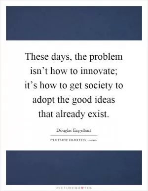 These days, the problem isn’t how to innovate; it’s how to get society to adopt the good ideas that already exist Picture Quote #1