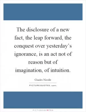 The disclosure of a new fact, the leap forward, the conquest over yesterday’s ignorance, is an act not of reason but of imagination, of intuition Picture Quote #1