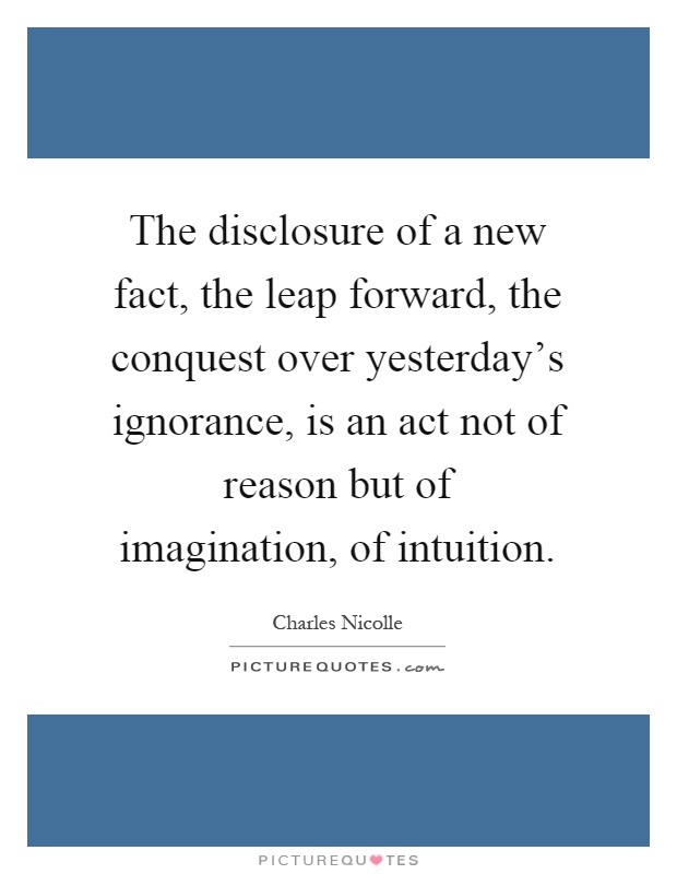 The disclosure of a new fact, the leap forward, the conquest over yesterday's ignorance, is an act not of reason but of imagination, of intuition Picture Quote #1