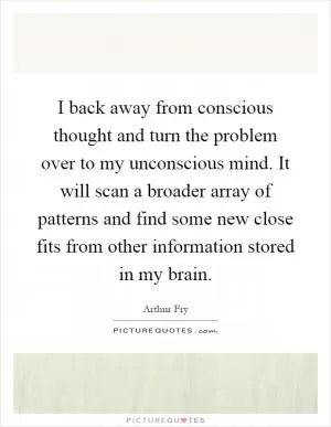 I back away from conscious thought and turn the problem over to my unconscious mind. It will scan a broader array of patterns and find some new close fits from other information stored in my brain Picture Quote #1