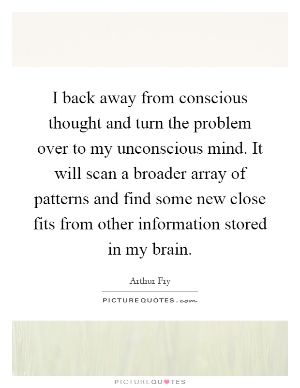 I back away from conscious thought and turn the problem over to my unconscious mind. It will scan a broader array of patterns and find some new close fits from other information stored in my brain Picture Quote #1