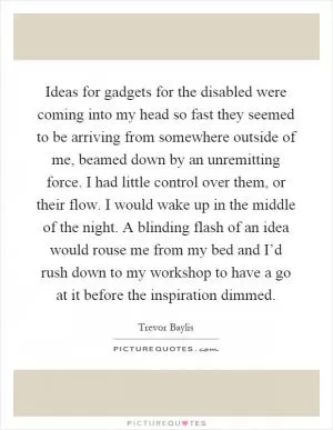 Ideas for gadgets for the disabled were coming into my head so fast they seemed to be arriving from somewhere outside of me, beamed down by an unremitting force. I had little control over them, or their flow. I would wake up in the middle of the night. A blinding flash of an idea would rouse me from my bed and I’d rush down to my workshop to have a go at it before the inspiration dimmed Picture Quote #1