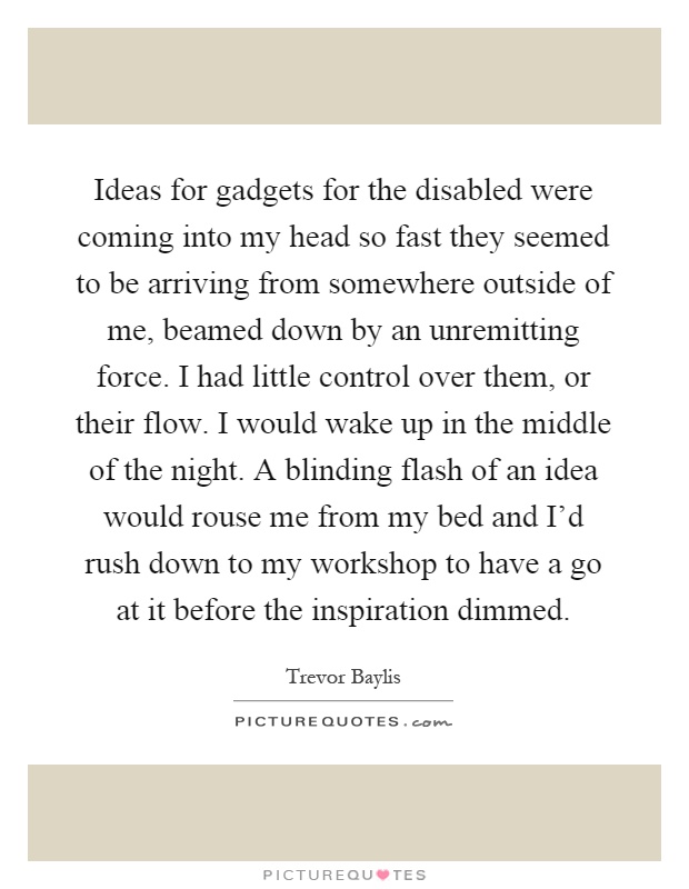 Ideas for gadgets for the disabled were coming into my head so fast they seemed to be arriving from somewhere outside of me, beamed down by an unremitting force. I had little control over them, or their flow. I would wake up in the middle of the night. A blinding flash of an idea would rouse me from my bed and I'd rush down to my workshop to have a go at it before the inspiration dimmed Picture Quote #1