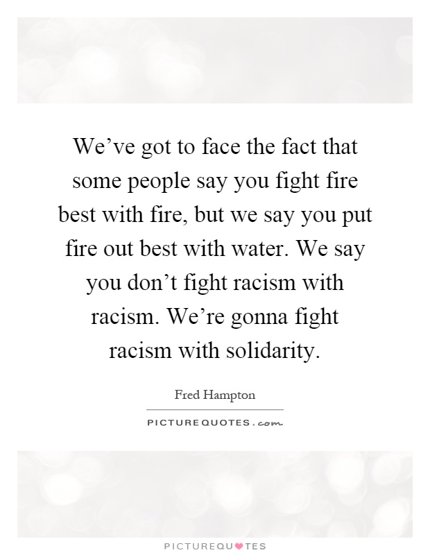 We've got to face the fact that some people say you fight fire best with fire, but we say you put fire out best with water. We say you don't fight racism with racism. We're gonna fight racism with solidarity Picture Quote #1