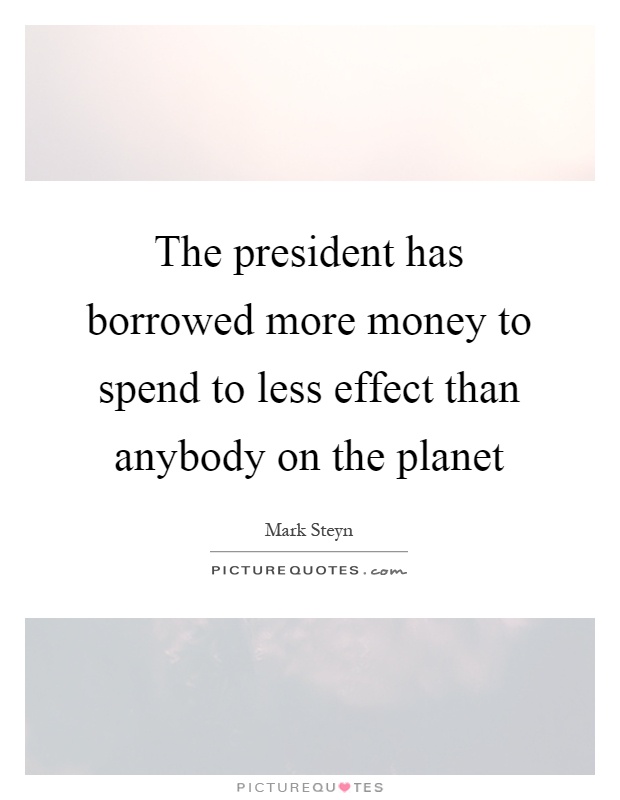 The president has borrowed more money to spend to less effect than anybody on the planet Picture Quote #1