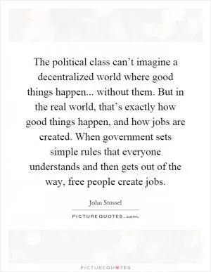 The political class can’t imagine a decentralized world where good things happen... without them. But in the real world, that’s exactly how good things happen, and how jobs are created. When government sets simple rules that everyone understands and then gets out of the way, free people create jobs Picture Quote #1