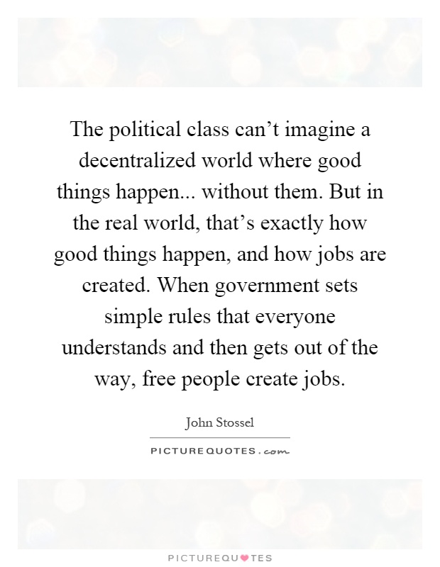 The political class can't imagine a decentralized world where good things happen... without them. But in the real world, that's exactly how good things happen, and how jobs are created. When government sets simple rules that everyone understands and then gets out of the way, free people create jobs Picture Quote #1