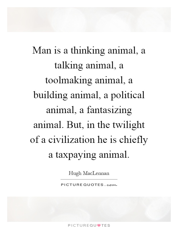 Man is a thinking animal, a talking animal, a toolmaking animal, a building animal, a political animal, a fantasizing animal. But, in the twilight of a civilization he is chiefly a taxpaying animal Picture Quote #1