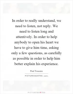 In order to really understand, we need to listen, not reply. We need to listen long and attentively. In order to help anybody to open his heart we have to give him time, asking only a few questions, as carefully as possible in order to help him better explain his experience Picture Quote #1