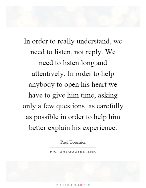 In order to really understand, we need to listen, not reply. We need to listen long and attentively. In order to help anybody to open his heart we have to give him time, asking only a few questions, as carefully as possible in order to help him better explain his experience Picture Quote #1