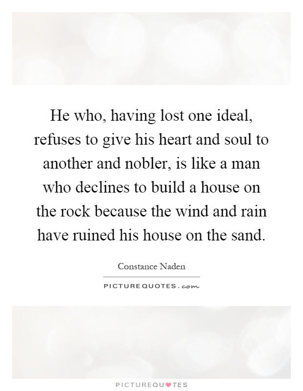 He who, having lost one ideal, refuses to give his heart and soul to another and nobler, is like a man who declines to build a house on the rock because the wind and rain have ruined his house on the sand Picture Quote #1