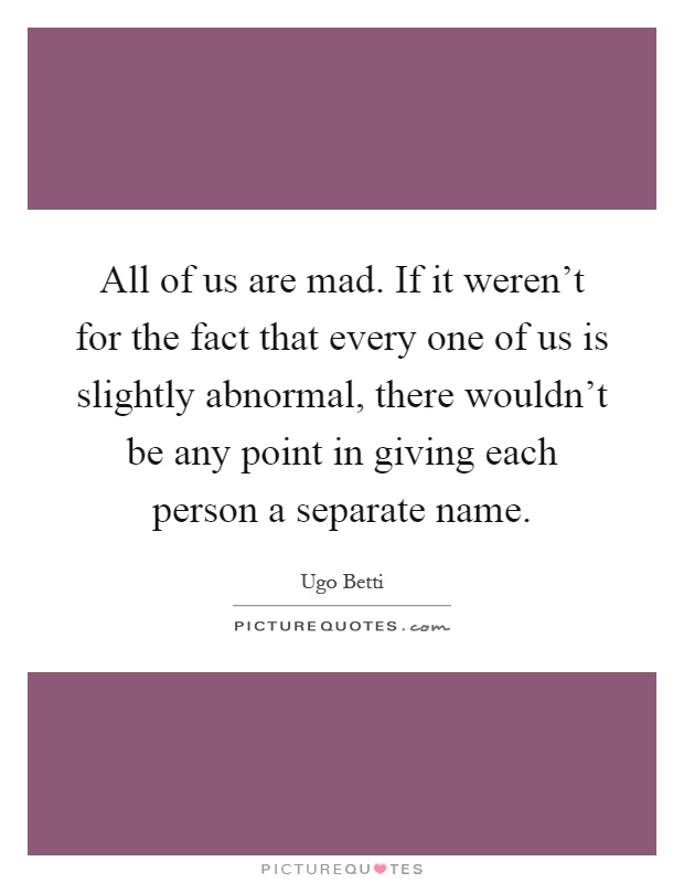 All of us are mad. If it weren't for the fact that every one of us is slightly abnormal, there wouldn't be any point in giving each person a separate name Picture Quote #1