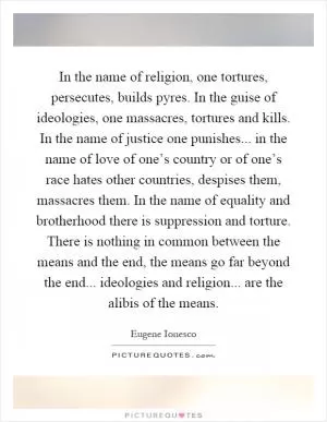 In the name of religion, one tortures, persecutes, builds pyres. In the guise of ideologies, one massacres, tortures and kills. In the name of justice one punishes... in the name of love of one’s country or of one’s race hates other countries, despises them, massacres them. In the name of equality and brotherhood there is suppression and torture. There is nothing in common between the means and the end, the means go far beyond the end... ideologies and religion... are the alibis of the means Picture Quote #1
