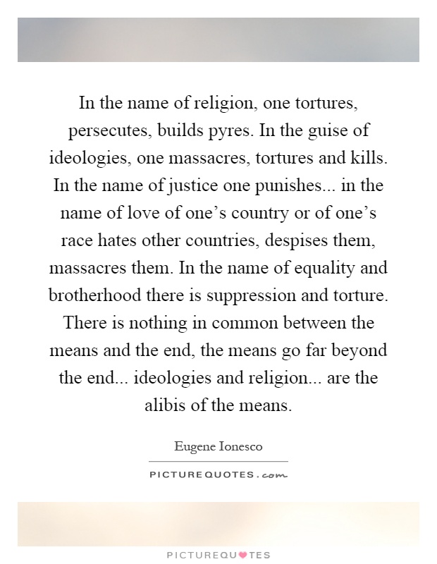 In the name of religion, one tortures, persecutes, builds pyres. In the guise of ideologies, one massacres, tortures and kills. In the name of justice one punishes... in the name of love of one's country or of one's race hates other countries, despises them, massacres them. In the name of equality and brotherhood there is suppression and torture. There is nothing in common between the means and the end, the means go far beyond the end... ideologies and religion... are the alibis of the means Picture Quote #1
