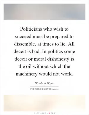 Politicians who wish to succeed must be prepared to dissemble, at times to lie. All deceit is bad. In politics some deceit or moral dishonesty is the oil without which the machinery would not work Picture Quote #1