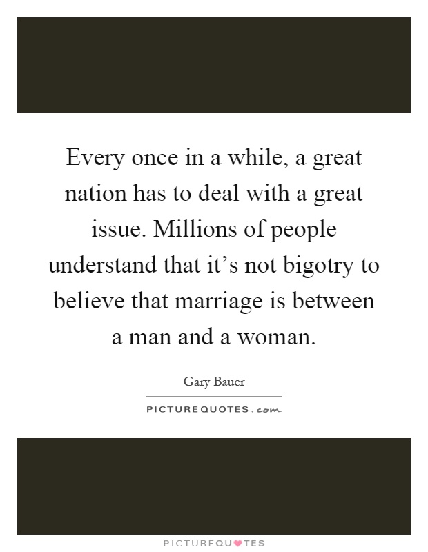 Every once in a while, a great nation has to deal with a great issue. Millions of people understand that it's not bigotry to believe that marriage is between a man and a woman Picture Quote #1