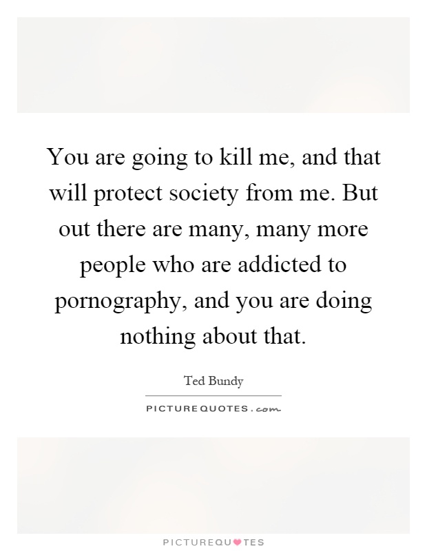 You are going to kill me, and that will protect society from me. But out there are many, many more people who are addicted to pornography, and you are doing nothing about that Picture Quote #1
