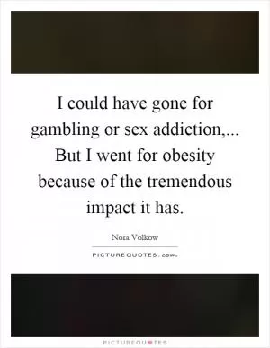 I could have gone for gambling or sex addiction,... But I went for obesity because of the tremendous impact it has Picture Quote #1