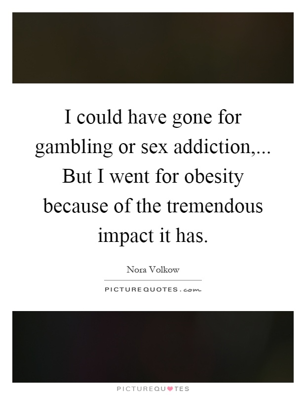 I could have gone for gambling or sex addiction,... But I went for obesity because of the tremendous impact it has Picture Quote #1