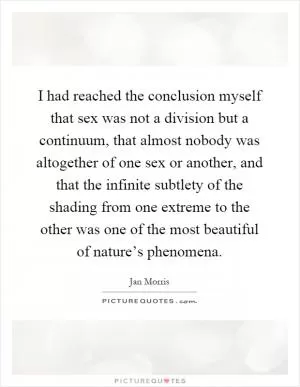 I had reached the conclusion myself that sex was not a division but a continuum, that almost nobody was altogether of one sex or another, and that the infinite subtlety of the shading from one extreme to the other was one of the most beautiful of nature’s phenomena Picture Quote #1