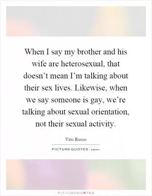 When I say my brother and his wife are heterosexual, that doesn’t mean I’m talking about their sex lives. Likewise, when we say someone is gay, we’re talking about sexual orientation, not their sexual activity Picture Quote #1
