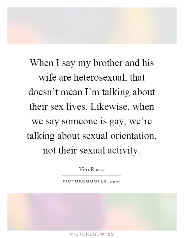 When I say my brother and his wife are heterosexual, that doesn't mean I'm talking about their sex lives. Likewise, when we say someone is gay, we're talking about sexual orientation, not their sexual activity Picture Quote #1
