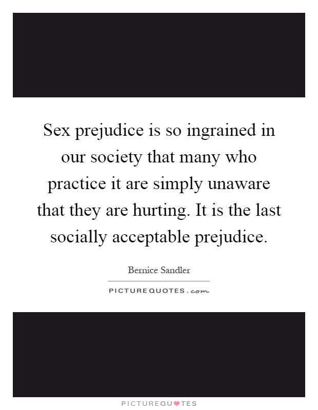 Sex prejudice is so ingrained in our society that many who practice it are simply unaware that they are hurting. It is the last socially acceptable prejudice Picture Quote #1