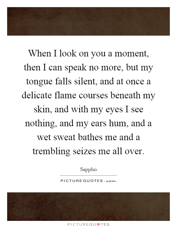 When I look on you a moment, then I can speak no more, but my tongue falls silent, and at once a delicate flame courses beneath my skin, and with my eyes I see nothing, and my ears hum, and a wet sweat bathes me and a trembling seizes me all over Picture Quote #1