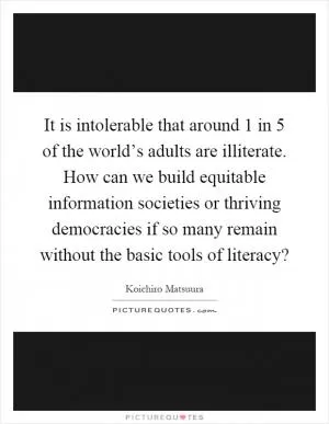 It is intolerable that around 1 in 5 of the world’s adults are illiterate. How can we build equitable information societies or thriving democracies if so many remain without the basic tools of literacy? Picture Quote #1