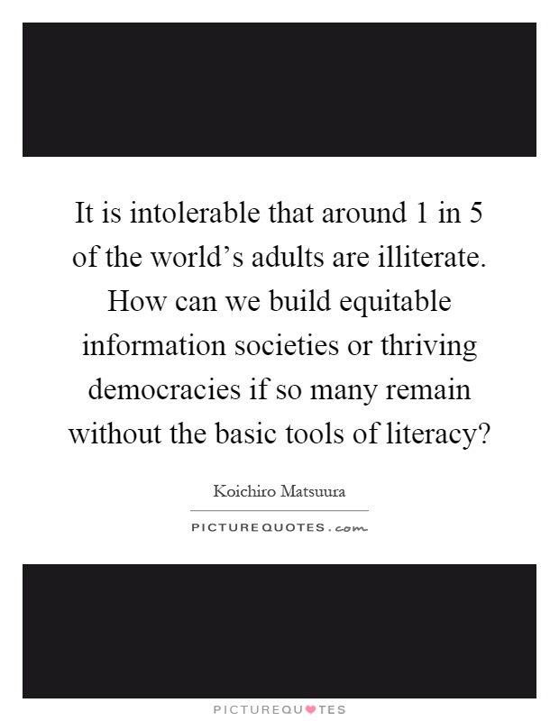 It is intolerable that around 1 in 5 of the world's adults are illiterate. How can we build equitable information societies or thriving democracies if so many remain without the basic tools of literacy? Picture Quote #1