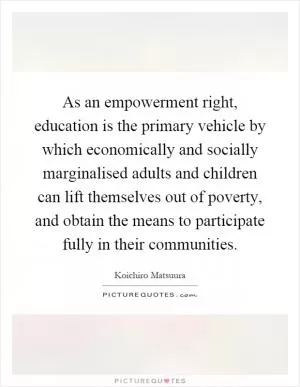 As an empowerment right, education is the primary vehicle by which economically and socially marginalised adults and children can lift themselves out of poverty, and obtain the means to participate fully in their communities Picture Quote #1