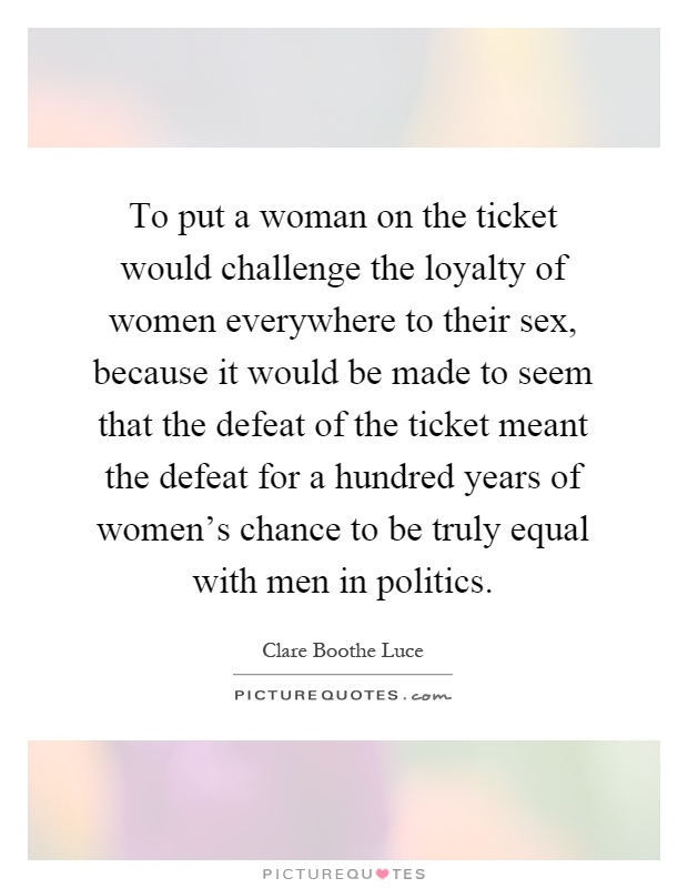 To put a woman on the ticket would challenge the loyalty of women everywhere to their sex, because it would be made to seem that the defeat of the ticket meant the defeat for a hundred years of women's chance to be truly equal with men in politics Picture Quote #1
