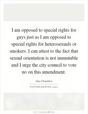 I am opposed to special rights for gays just as I am opposed to special rights for heterosexuals or smokers. I can attest to the fact that sexual orientation is not immutable and I urge the city council to vote no on this amendment Picture Quote #1