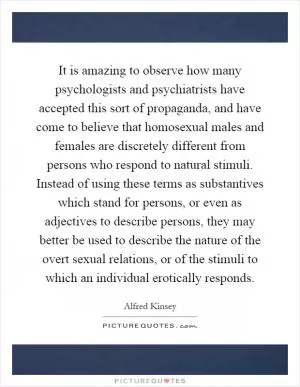 It is amazing to observe how many psychologists and psychiatrists have accepted this sort of propaganda, and have come to believe that homosexual males and females are discretely different from persons who respond to natural stimuli. Instead of using these terms as substantives which stand for persons, or even as adjectives to describe persons, they may better be used to describe the nature of the overt sexual relations, or of the stimuli to which an individual erotically responds Picture Quote #1